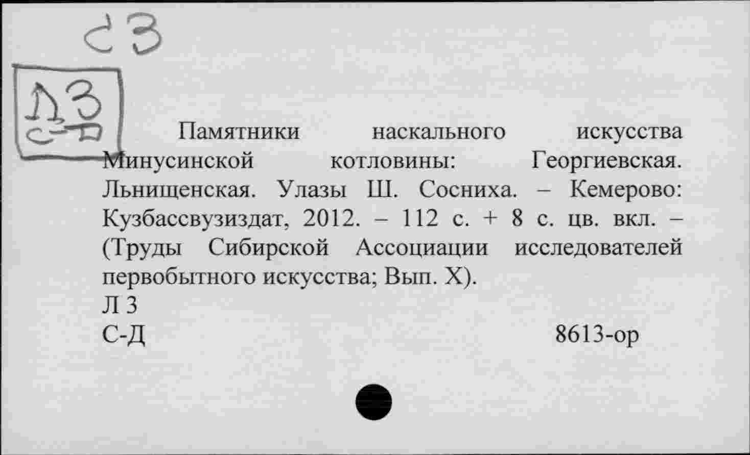 ﻿
Памятники
наскального
котловины:
Льнищенская. Улазы Ш. Сосниха.
искусства Георгиевская. - Кемерово:
Кузбассвузиздат, 2012. - 112 с. + 8 с. цв. вкл. -(Труды Сибирской Ассоциации исследователей первобытного искусства; Вып. X).
ЛЗ
С-Д
8613-ор